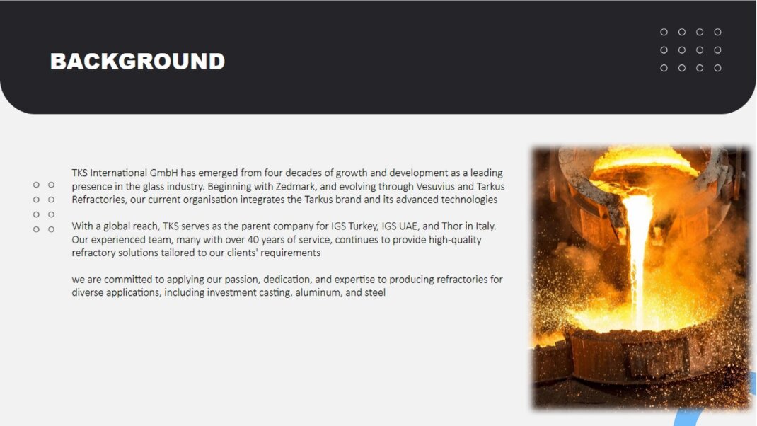 TKS International GmbH has emerged from four decades of growth and development as a leading presence in the glass industry. Beginning with Zedmark, and evolving through Vesuvius and Tarkus Refractories, our current organisation integrates the Tarkus brand and its advanced  technologies<br />With a global reach, TKS serves as the parent company for IGS Turkey, IGS UAE, and Thor in Italy. Our experienced team, many with over 35 years of service, continues to provide high-quality refractory solutions tailored to our clients' requirements <br />By joining forces with Fauchon-Baudot, leveraging their 120 years of refractory manufacturing excellence, and incorporating SANAC's technology, we are committed to applying our passion, dedication, and expertise to producing refractories for diverse applications, including investment casting, aluminum, and steel <br />
