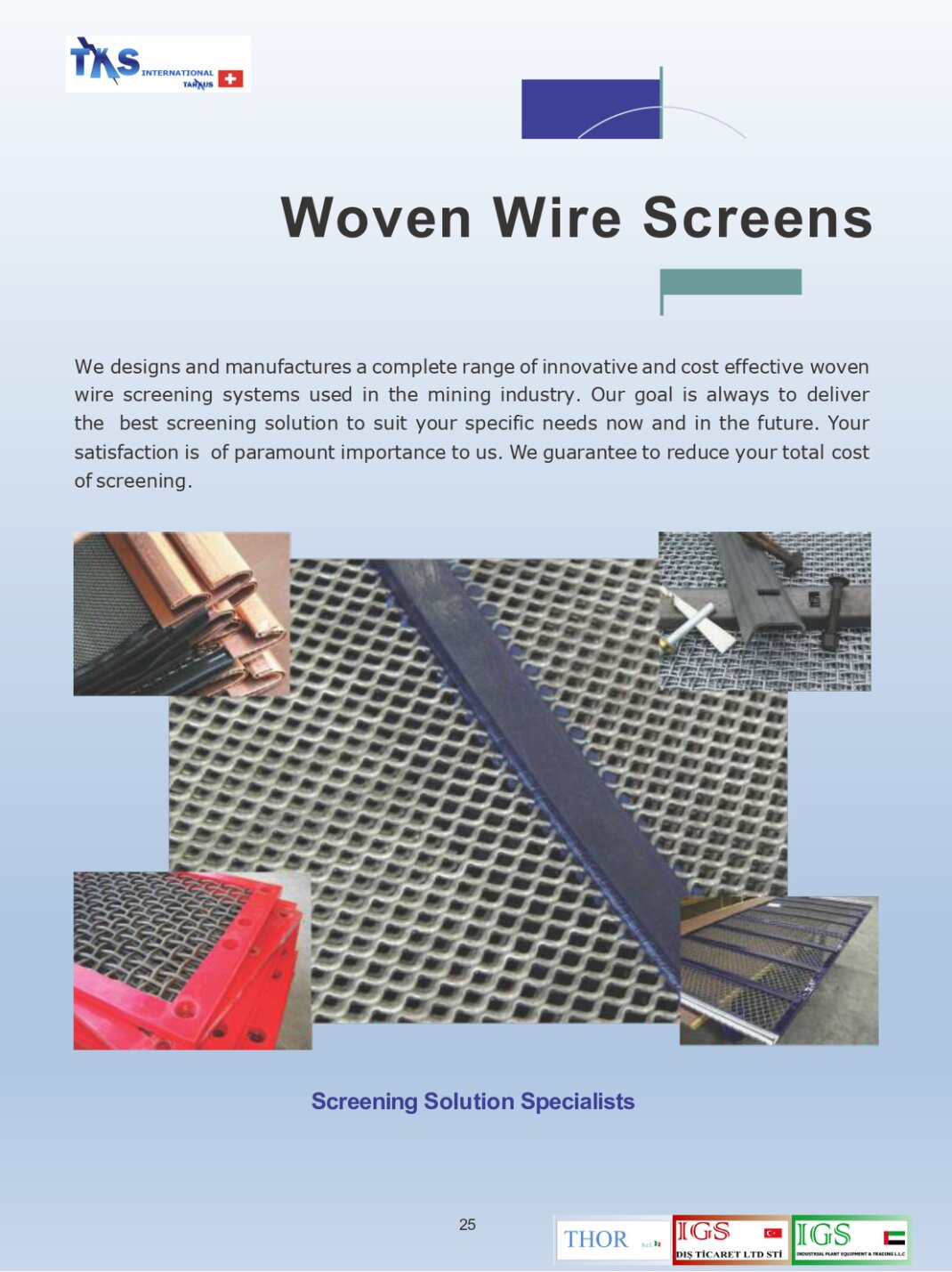 We designs and manufactures a complete range of innovative and cost effective woven wire screening systems used in the mining industry. Our goal is always to deliver the best screening solution to suit your specific needs now and in the future. Your satisfaction is of paramount importance to us. We guarantee to reduce your total cost of screening.